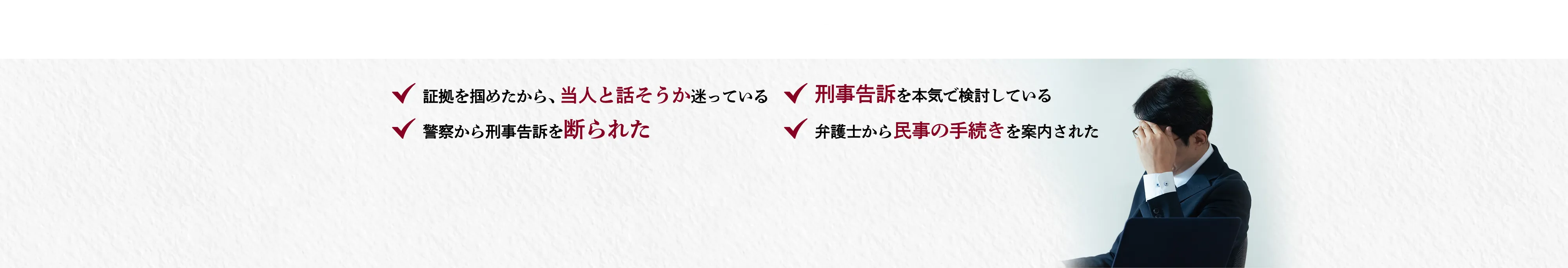こんな方は一人で悩まず、今すぐご相談ください。証拠を掴めたから、当人と話そうか迷っている 刑事告訴を本気で検討している 警察から刑事告訴を断られた 弁護士から民事の手続きを案内された