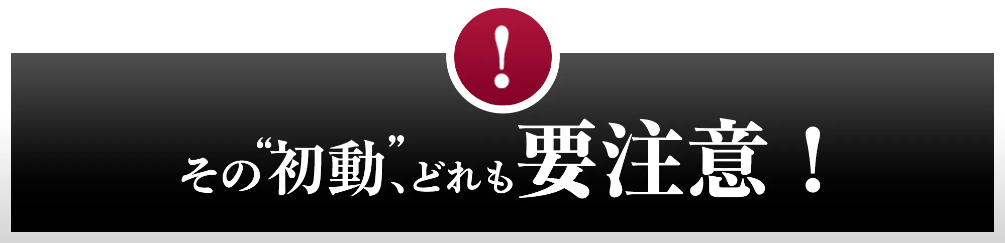 その“初動”、どれも要注意！