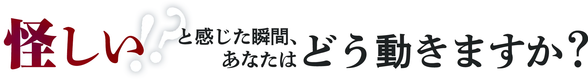 怪しい!?と感じた瞬間、あなたはどう動きますか？